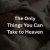 The Only Things You Can Take to Heaven