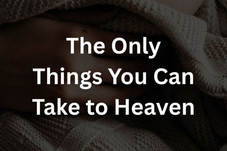 The Only Things You Can Take to Heaven
